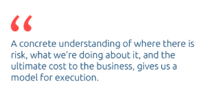 A concrete understanding of where there is risk, what we're doing about it, and the ultimate cost to the business, gives us a model for execution